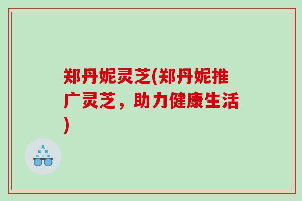 郑丹妮灵芝(郑丹妮推广灵芝，助力健康生活)