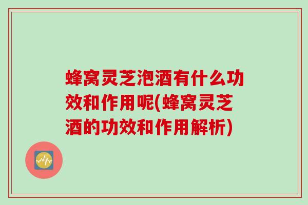 蜂窝灵芝泡酒有什么功效和作用呢(蜂窝灵芝酒的功效和作用解析)