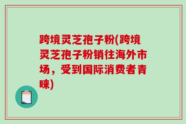 跨境灵芝孢子粉(跨境灵芝孢子粉销往海外市场，受到国际消费者青睐)