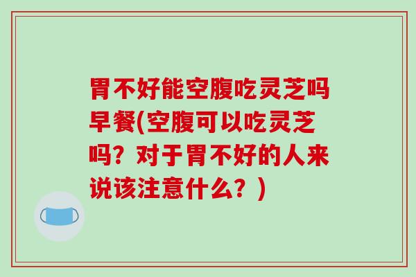 胃不好能空腹吃灵芝吗早餐(空腹可以吃灵芝吗？对于胃不好的人来说该注意什么？)