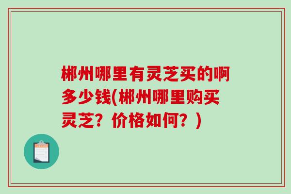 郴州哪里有灵芝买的啊多少钱(郴州哪里购买灵芝？价格如何？)