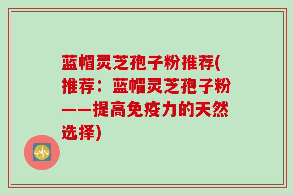 蓝帽灵芝孢子粉推荐(推荐：蓝帽灵芝孢子粉——提高免疫力的天然选择)