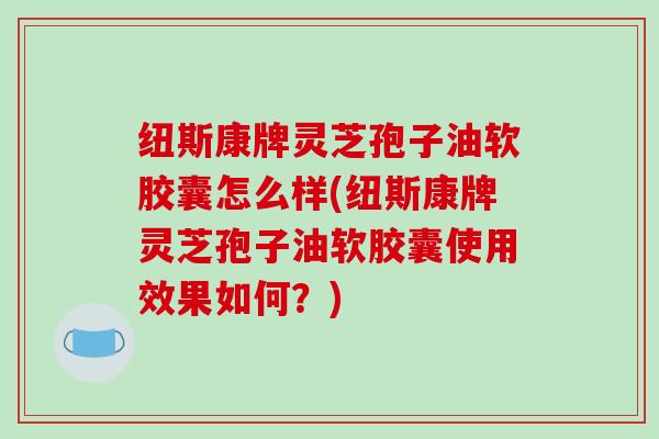 纽斯康牌灵芝孢子油软胶囊怎么样(纽斯康牌灵芝孢子油软胶囊使用效果如何？)