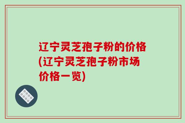 辽宁灵芝孢子粉的价格(辽宁灵芝孢子粉市场价格一览)