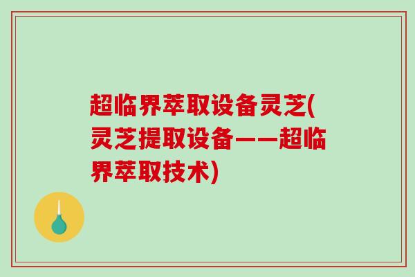 超临界萃取设备灵芝(灵芝提取设备——超临界萃取技术)