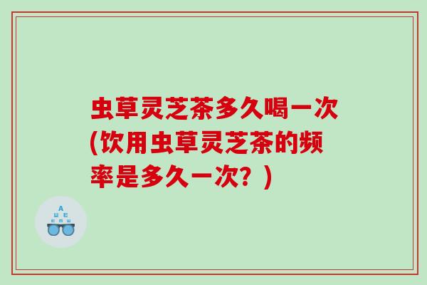 虫草灵芝茶多久喝一次(饮用虫草灵芝茶的频率是多久一次？)