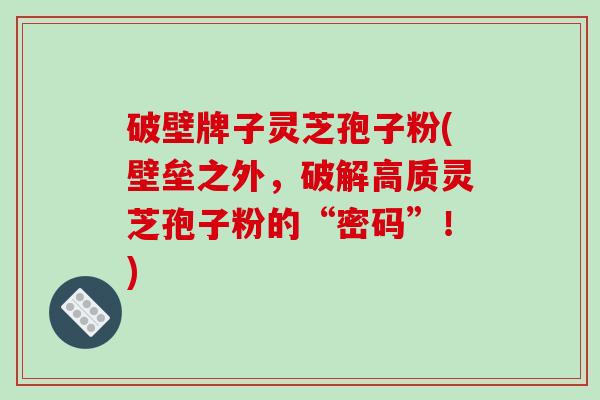 破壁牌子灵芝孢子粉(壁垒之外，破解高质灵芝孢子粉的“密码”！)