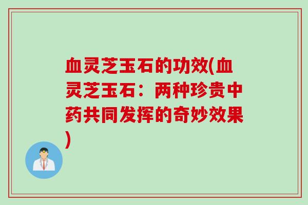 血灵芝玉石的功效(血灵芝玉石：两种珍贵中药共同发挥的奇妙效果)