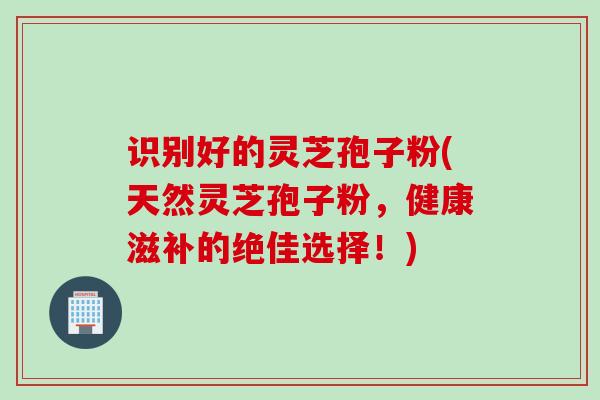 识别好的灵芝孢子粉(天然灵芝孢子粉，健康滋补的绝佳选择！)