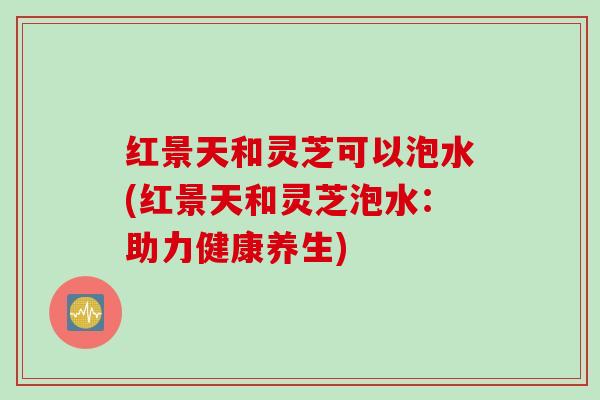 红景天和灵芝可以泡水(红景天和灵芝泡水：助力健康养生)