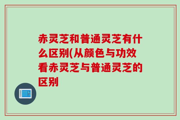 赤灵芝和普通灵芝有什么区别(从颜色与功效看赤灵芝与普通灵芝的区别