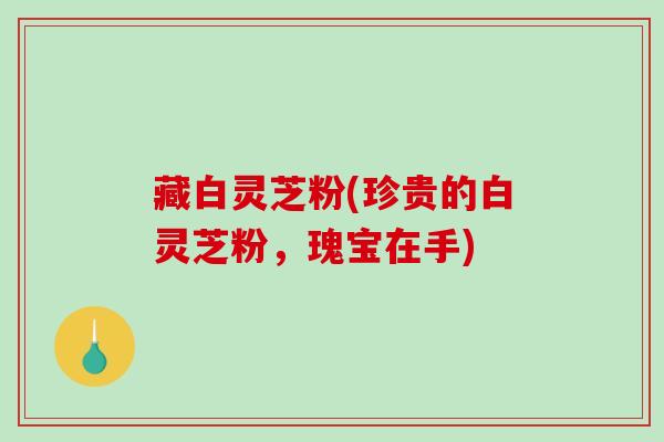 藏白灵芝粉(珍贵的白灵芝粉，瑰宝在手)