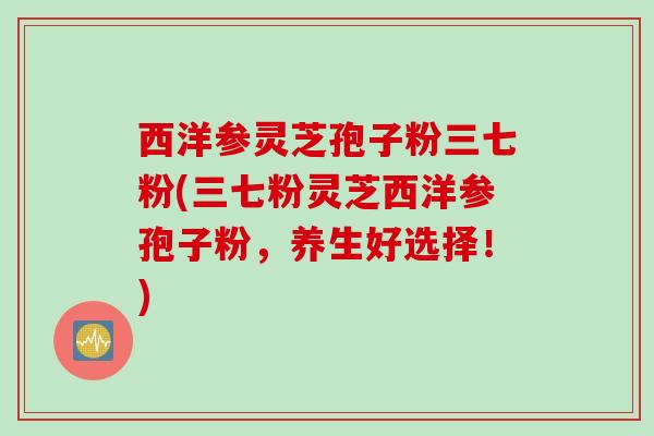西洋参灵芝孢子粉三七粉(三七粉灵芝西洋参孢子粉，养生好选择！)
