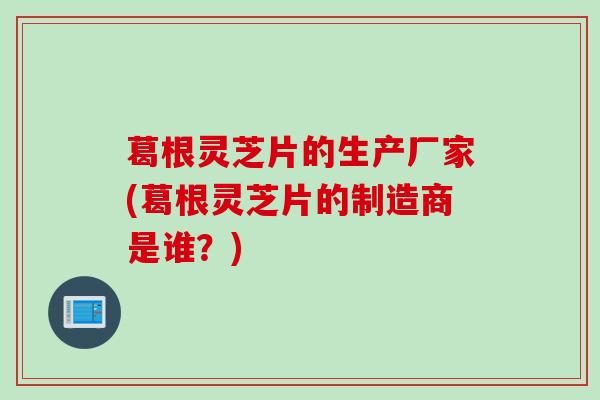 葛根灵芝片的生产厂家(葛根灵芝片的制造商是谁？)