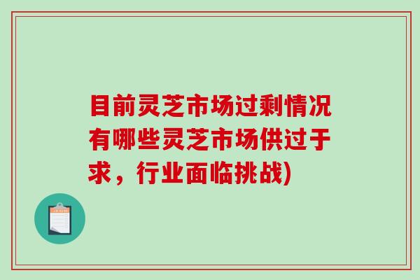 目前灵芝市场过剩情况有哪些灵芝市场供过于求，行业面临挑战)