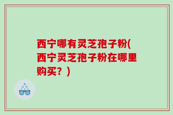 西宁哪有灵芝孢子粉(西宁灵芝孢子粉在哪里购买？)