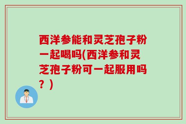 西洋参能和灵芝孢子粉一起喝吗(西洋参和灵芝孢子粉可一起服用吗？)