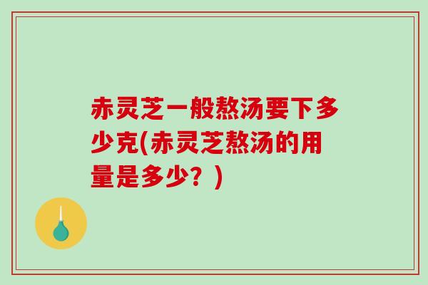 赤灵芝一般熬汤要下多少克(赤灵芝熬汤的用量是多少？)