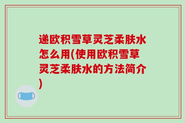 递欧积雪草灵芝柔肤水怎么用(使用欧积雪草灵芝柔肤水的方法简介)