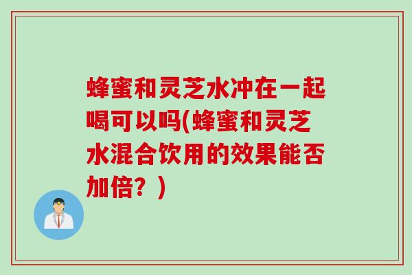蜂蜜和灵芝水冲在一起喝可以吗(蜂蜜和灵芝水混合饮用的效果能否加倍？)