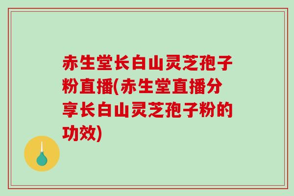 赤生堂长白山灵芝孢子粉直播(赤生堂直播分享长白山灵芝孢子粉的功效)