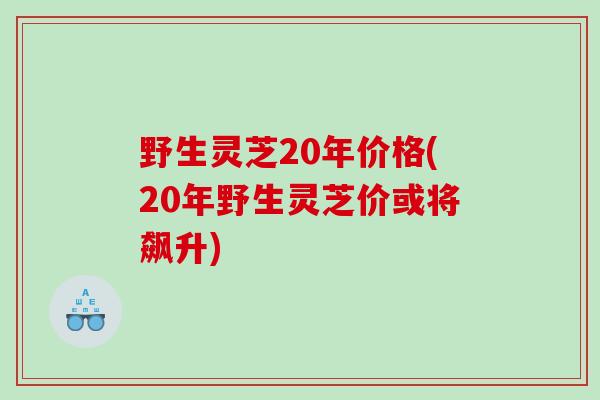 野生灵芝20年价格(20年野生灵芝价或将飙升)