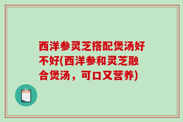 西洋参灵芝搭配煲汤好不好(西洋参和灵芝融合煲汤，可口又营养)