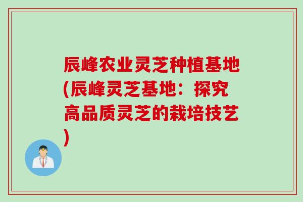 辰峰农业灵芝种植基地(辰峰灵芝基地：探究高品质灵芝的栽培技艺)
