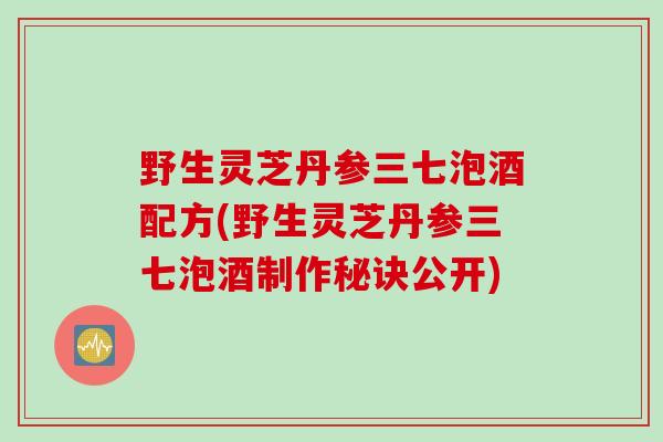 野生灵芝丹参三七泡酒配方(野生灵芝丹参三七泡酒制作秘诀公开)
