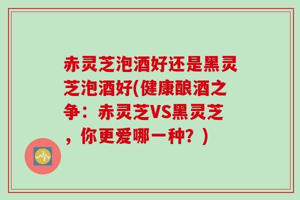 赤灵芝泡酒好还是黑灵芝泡酒好(健康酿酒之争：赤灵芝VS黑灵芝，你更爱哪一种？)