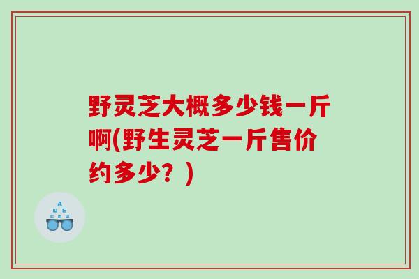 野灵芝大概多少钱一斤啊(野生灵芝一斤售价约多少？)