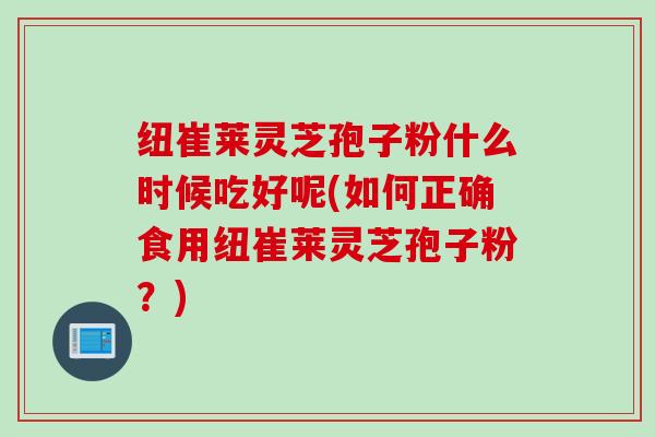 纽崔莱灵芝孢子粉什么时候吃好呢(如何正确食用纽崔莱灵芝孢子粉？)