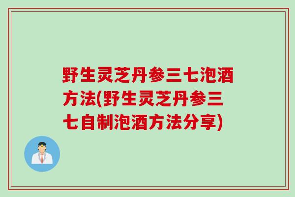 野生灵芝丹参三七泡酒方法(野生灵芝丹参三七自制泡酒方法分享)