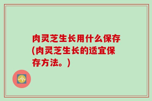 肉灵芝生长用什么保存(肉灵芝生长的适宜保存方法。)
