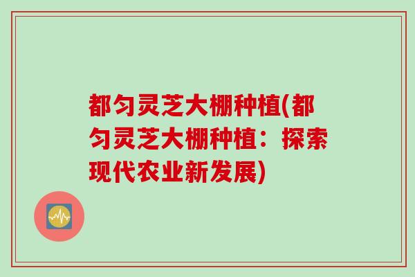 都匀灵芝大棚种植(都匀灵芝大棚种植：探索现代农业新发展)