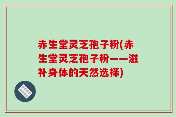 赤生堂灵芝孢子粉(赤生堂灵芝孢子粉——滋补身体的天然选择)
