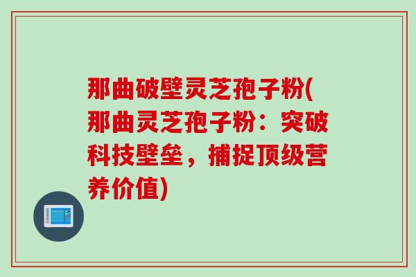 那曲破壁灵芝孢子粉(那曲灵芝孢子粉：突破科技壁垒，捕捉顶级营养价值)