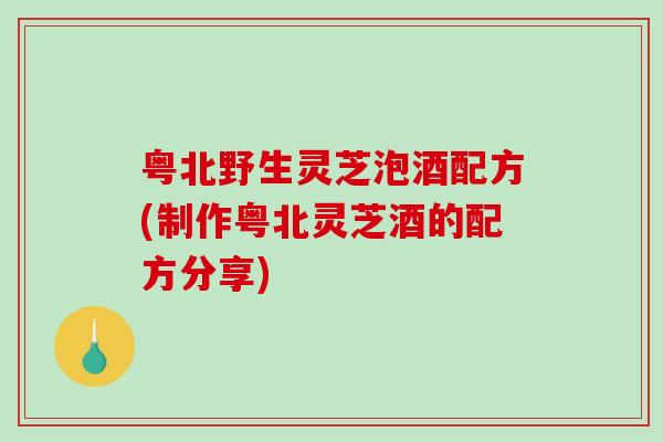 粤北野生灵芝泡酒配方(制作粤北灵芝酒的配方分享)