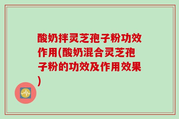 酸奶拌灵芝孢子粉功效作用(酸奶混合灵芝孢子粉的功效及作用效果)