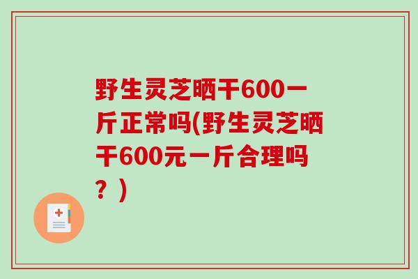 野生灵芝晒干600一斤正常吗(野生灵芝晒干600元一斤合理吗？)