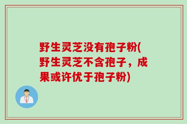 野生灵芝没有孢子粉(野生灵芝不含孢子，成果或许优于孢子粉)