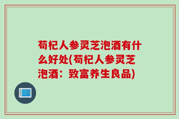苟杞人参灵芝泡酒有什么好处(苟杞人参灵芝泡酒：致富养生良品)