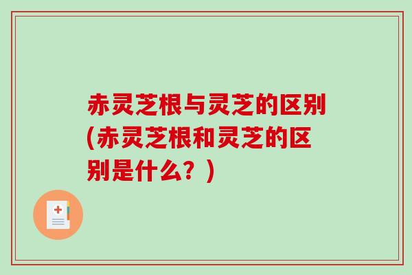 赤灵芝根与灵芝的区别(赤灵芝根和灵芝的区别是什么？)