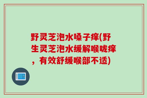 野灵芝泡水嗓子痒(野生灵芝泡水缓解喉咙痒，有效舒缓喉部不适)