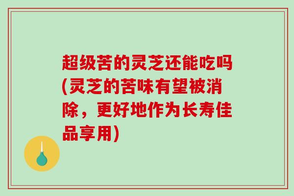 超级苦的灵芝还能吃吗(灵芝的苦味有望被消除，更好地作为长寿佳品享用)