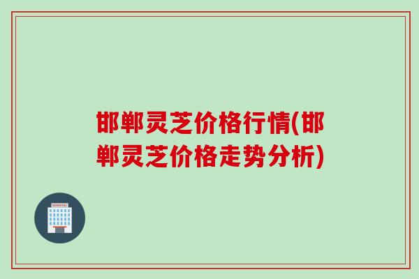 邯郸灵芝价格行情(邯郸灵芝价格走势分析)