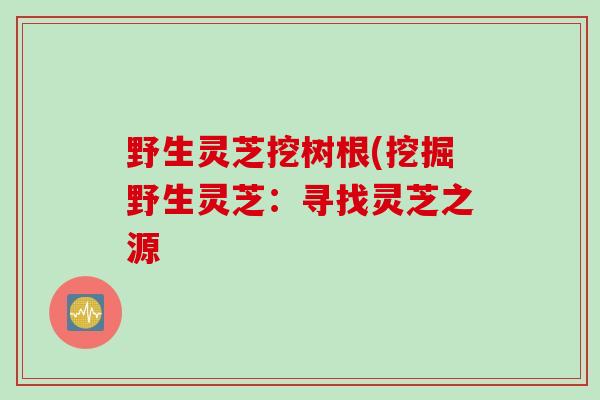野生灵芝挖树根(挖掘野生灵芝：寻找灵芝之源