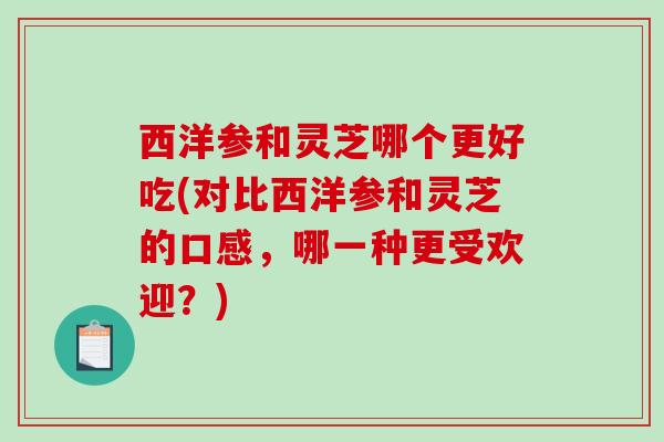 西洋参和灵芝哪个更好吃(对比西洋参和灵芝的口感，哪一种更受欢迎？)