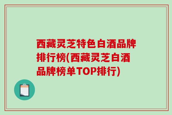 西藏灵芝特色白酒品牌排行榜(西藏灵芝白酒品牌榜单TOP排行)