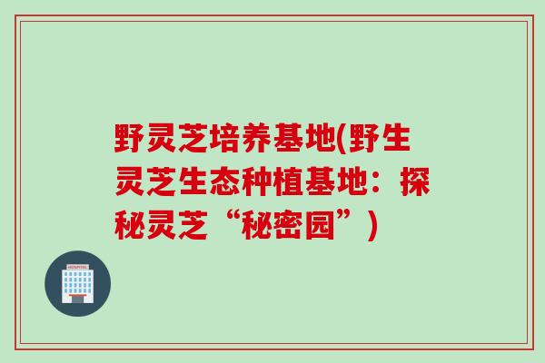 野灵芝培养基地(野生灵芝生态种植基地：探秘灵芝“秘密园”)